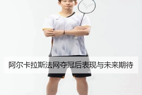 阿尔卡拉斯法网夺冠后表现与未来期待